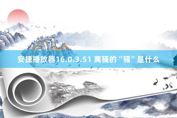 安捷播放器16.0.3.51 离骚的“骚”是什么