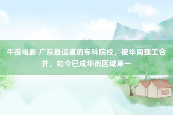 午夜电影 广东最运道的专科院校，被华南理工合并，如今已成华南区域第一