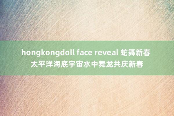 hongkongdoll face reveal 蛇舞新春 太平洋海底宇宙水中舞龙共庆新春
