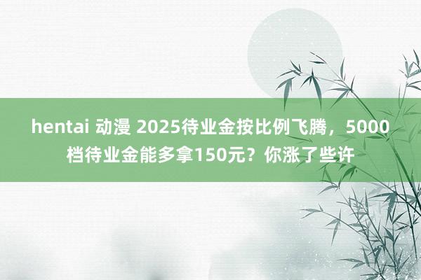 hentai 动漫 2025待业金按比例飞腾，5000档待业金能多拿150元？你涨了些许