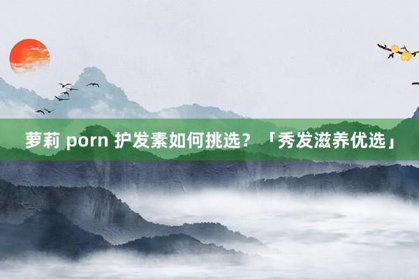 萝莉 porn 护发素如何挑选？「秀发滋养优选」