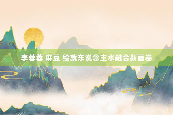李蓉蓉 麻豆 绘就东说念主水融合新画卷