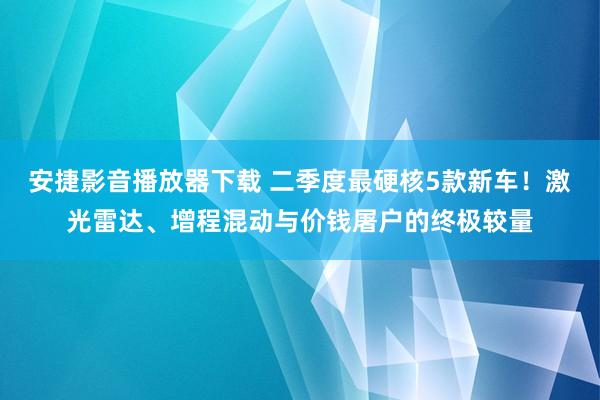 安捷影音播放器下载 二季度最硬核5款新车！激光雷达、增程混动与价钱屠户的终极较量
