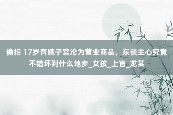 偷拍 17岁青娥子宫沦为营业商品，东谈主心究竟不错坏到什么地步_女孩_上官_龙某