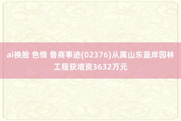 ai换脸 色情 鲁商事迹(02376)从属山东蓝岸园林工程获增资3632万元
