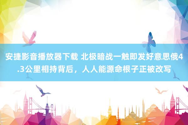 安捷影音播放器下载 北极暗战一触即发好意思俄4.3公里相持背后，人人能源命根子正被改写