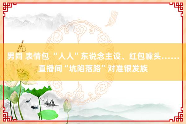 男同 表情包 “人人”东说念主设、红包噱头……直播间“坑陷落路”对准银发族