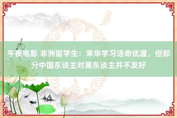午夜电影 非洲留学生：来华学习活命优渥，但部分中国东谈主对黑东谈主并不友好