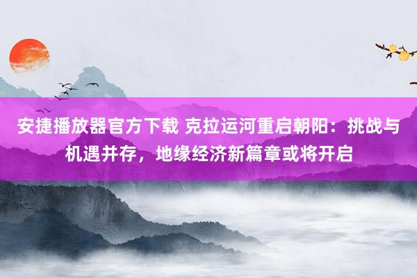安捷播放器官方下载 克拉运河重启朝阳：挑战与机遇并存，地缘经济新篇章或将开启
