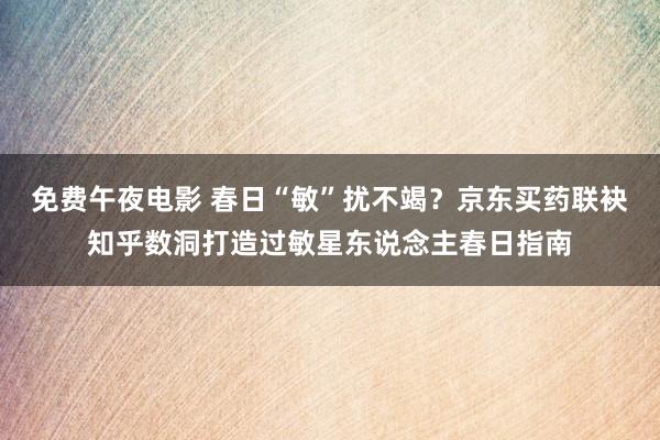 免费午夜电影 春日“敏”扰不竭？京东买药联袂知乎数洞打造过敏星东说念主春日指南