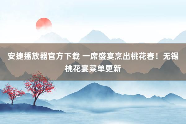 安捷播放器官方下载 一席盛宴烹出桃花春！无锡桃花宴菜单更新