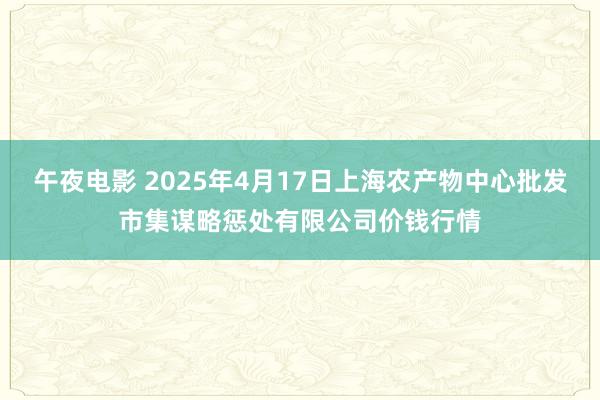 午夜电影 2025年4月17日上海农产物中心批发市集谋略惩处有限公司价钱行情