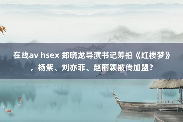 在线av hsex 郑晓龙导演书记筹拍《红楼梦》，杨紫、刘亦菲、赵丽颖被传加盟？