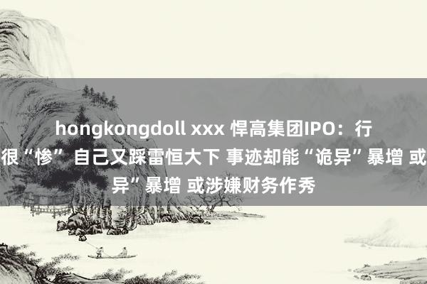 hongkongdoll xxx 悍高集团IPO：行业承压同业齐很“惨” 自己又踩雷恒大下 事迹却能“诡异”暴增 或涉嫌财务作秀