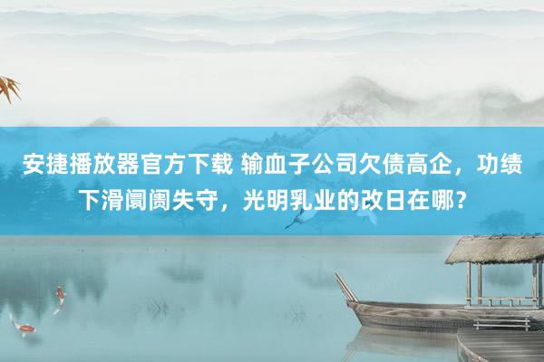 安捷播放器官方下载 输血子公司欠债高企，功绩下滑阛阓失守，光明乳业的改日在哪？