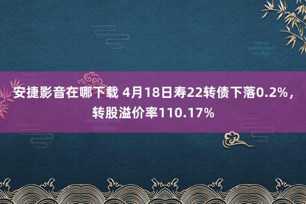 安捷影音在哪下载 4月18日寿22转债下落0.2%，转股溢价率110.17%