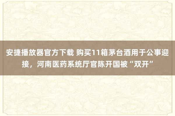 安捷播放器官方下载 购买11箱茅台酒用于公事迎接，河南医药系统厅官陈开国被“双开”