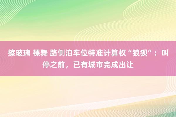 擦玻璃 裸舞 路侧泊车位特准计算权“狼狈”：叫停之前，已有城市完成出让