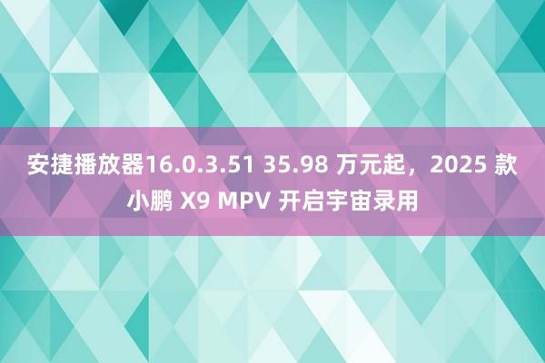 安捷播放器16.0.3.51 35.98 万元起，2025 款小鹏 X9 MPV 开启宇宙录用