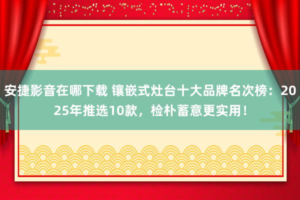 安捷影音在哪下载 镶嵌式灶台十大品牌名次榜：2025年推选10款，检朴蓄意更实用！