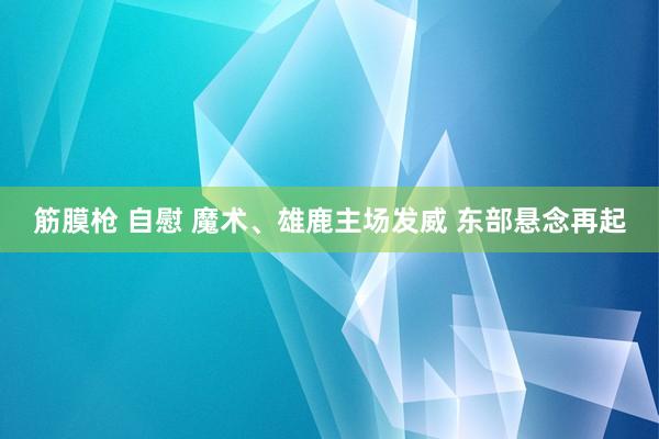 筋膜枪 自慰 魔术、雄鹿主场发威 东部悬念再起
