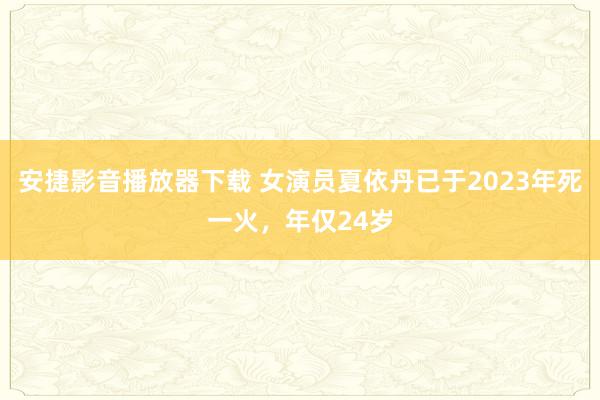 安捷影音播放器下载 女演员夏依丹已于2023年死一火，年仅24岁