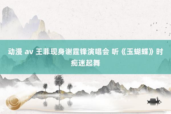 动漫 av 王菲现身谢霆锋演唱会 听《玉蝴蝶》时痴迷起舞