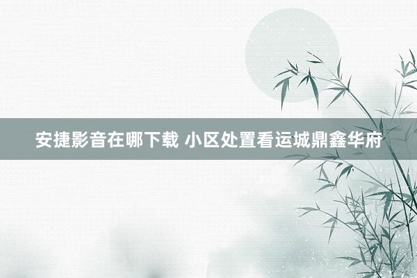 安捷影音在哪下载 小区处置　看运城鼎鑫华府