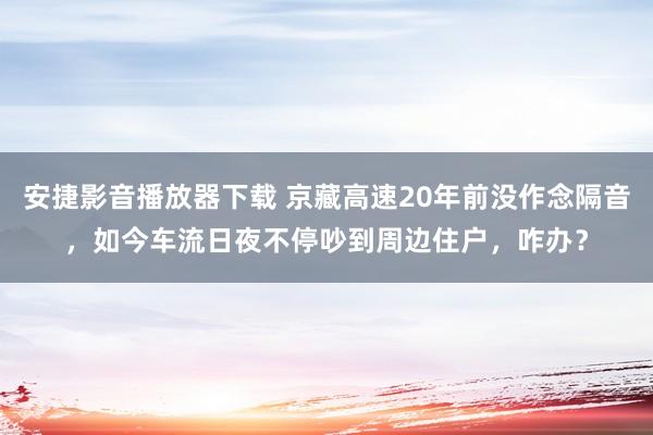 安捷影音播放器下载 京藏高速20年前没作念隔音，如今车流日夜不停吵到周边住户，咋办？
